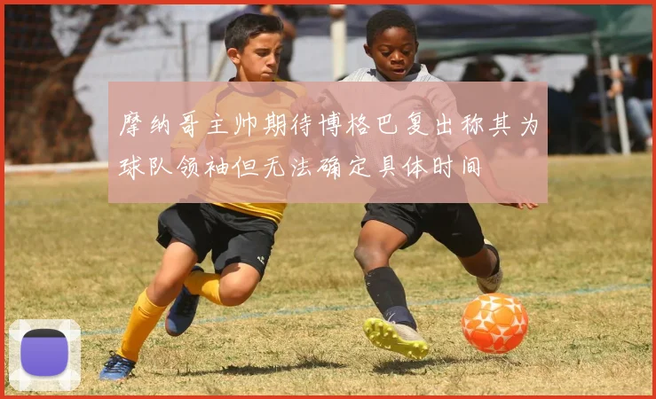摩纳哥主帅期待博格巴复出称其为球队领袖但无法确定具体时间
