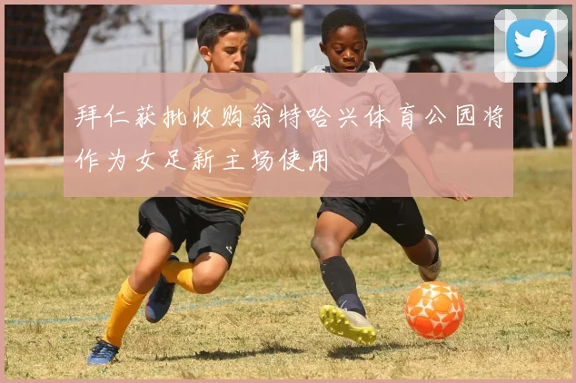 拜仁获批收购翁特哈兴体育公园将作为女足新主场使用
