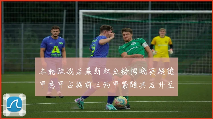 本轮欧战后最新积分榜揭晓英超德甲意甲占据前三西甲紧随其后升至第四