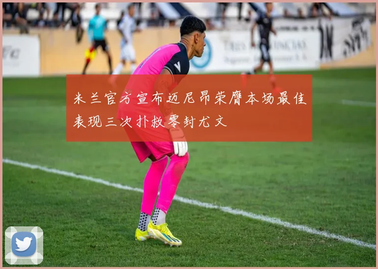 米兰官方宣布迈尼昂荣膺本场最佳表现三次扑救零封尤文