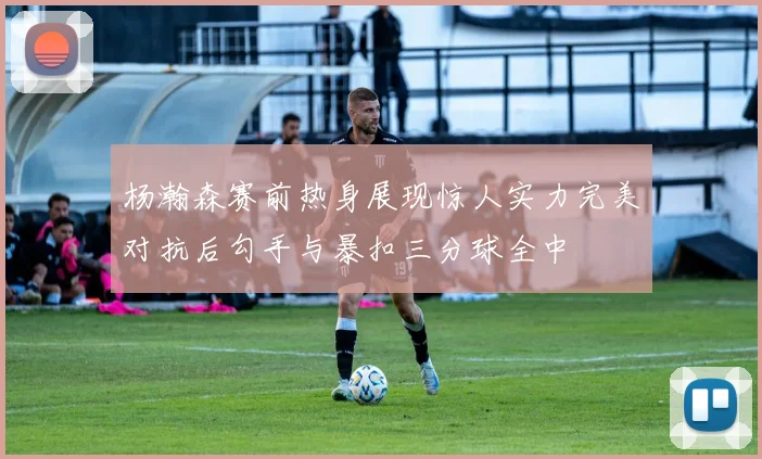 杨瀚森赛前热身展现惊人实力完美对抗后勾手与暴扣三分球全中