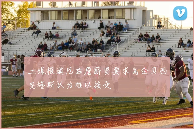 土媒报道厄兹詹薪资要求高企贝西克塔斯认为难以接受