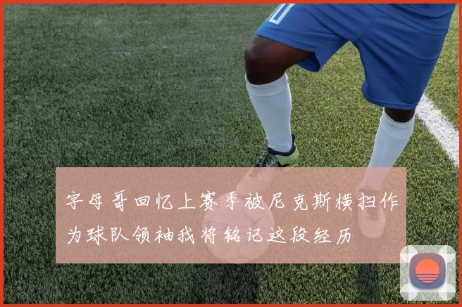 字母哥回忆上赛季被尼克斯横扫作为球队领袖我将铭记这段经历