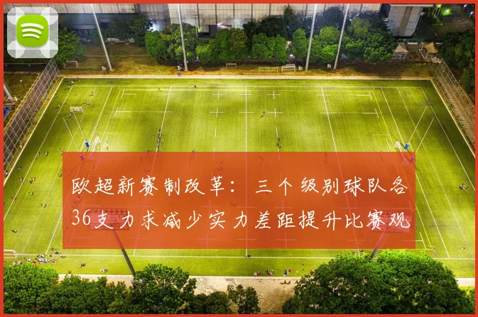 欧超新赛制改革：三个级别球队各36支力求减少实力差距提升比赛观赏性