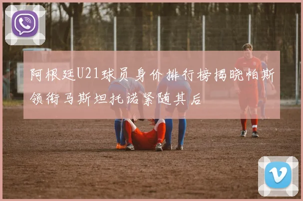 阿根廷U21球员身价排行榜揭晓帕斯领衔马斯坦托诺紧随其后