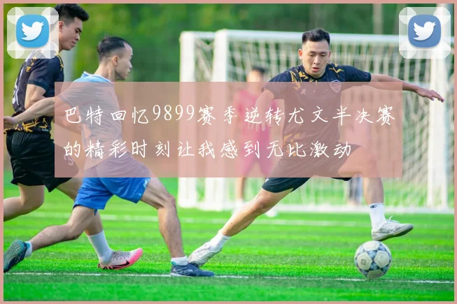 巴特回忆9899赛季逆转尤文半决赛的精彩时刻让我感到无比激动