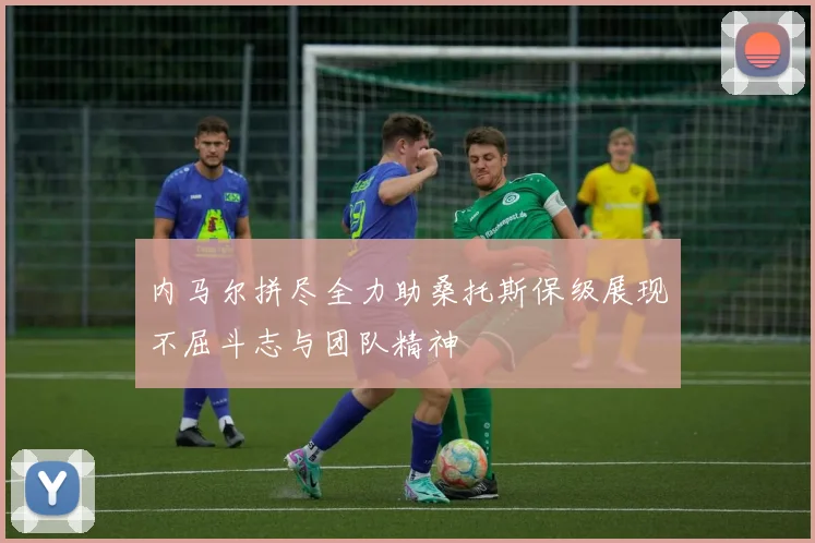 内马尔拼尽全力助桑托斯保级展现不屈斗志与团队精神