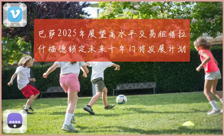巴萨2025年展望高水平交易租借拉什福德锁定未来十年门将发展计划
