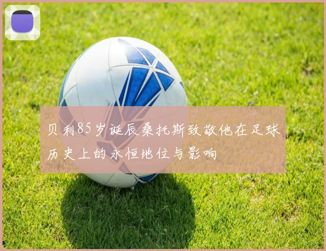 贝利85岁诞辰桑托斯致敬他在足球历史上的永恒地位与影响