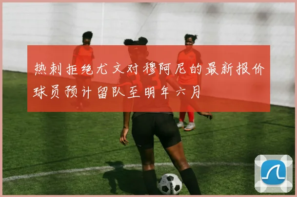 热刺拒绝尤文对穆阿尼的最新报价球员预计留队至明年六月