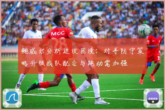 鲍威尔分析进攻困境：对手防守策略升级我队配合与跑动需加强