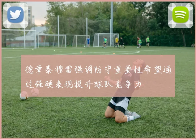 德章泰穆雷强调防守重要性希望通过强硬表现提升球队竞争力