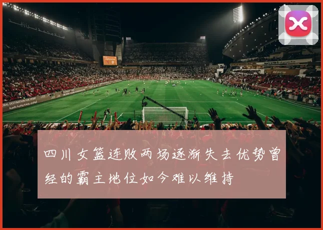 四川女篮连败两场逐渐失去优势曾经的霸主地位如今难以维持