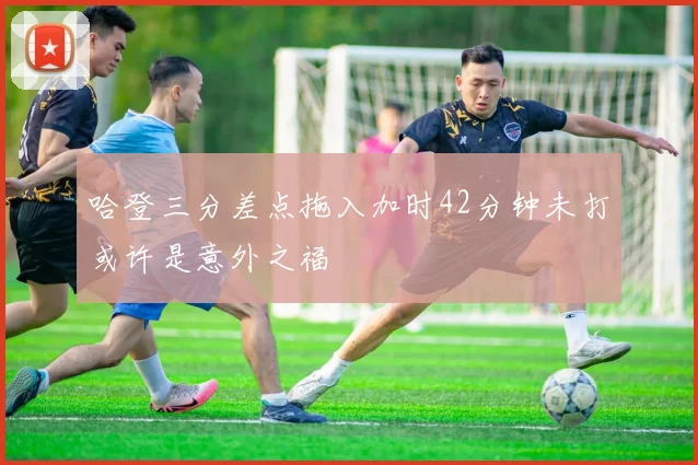 哈登三分差点拖入加时42分钟未打或许是意外之福