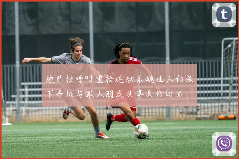 迪巴拉呼吁重拾运动乐趣让人们放下手机与家人朋友共享美好时光