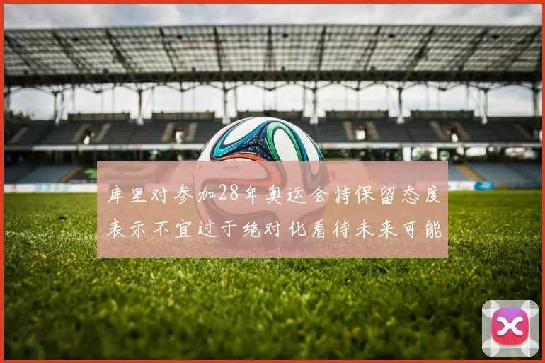 库里对参加28年奥运会持保留态度表示不宜过于绝对化看待未来可能性