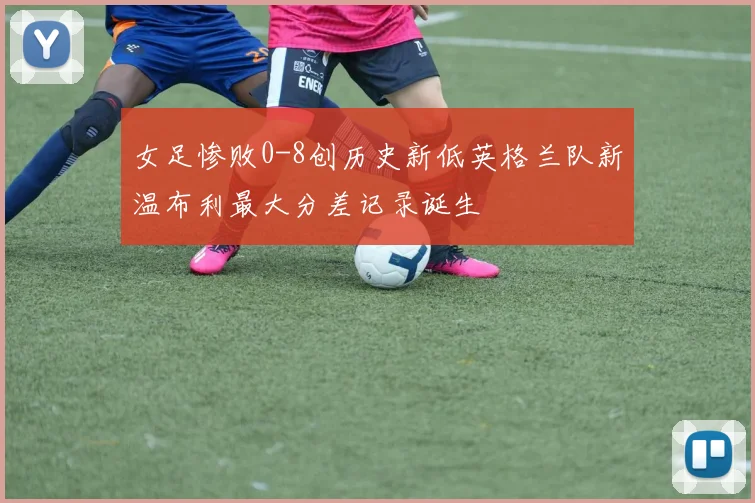 女足惨败0-8创历史新低英格兰队新温布利最大分差记录诞生