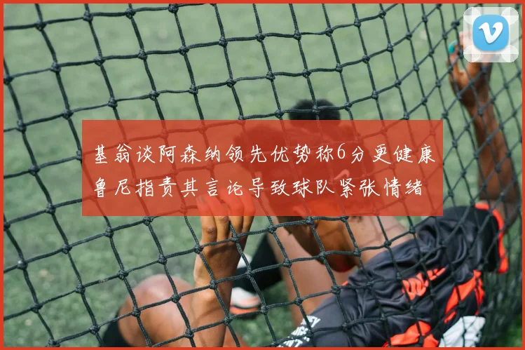 基翁谈阿森纳领先优势称6分更健康鲁尼指责其言论导致球队紧张情绪