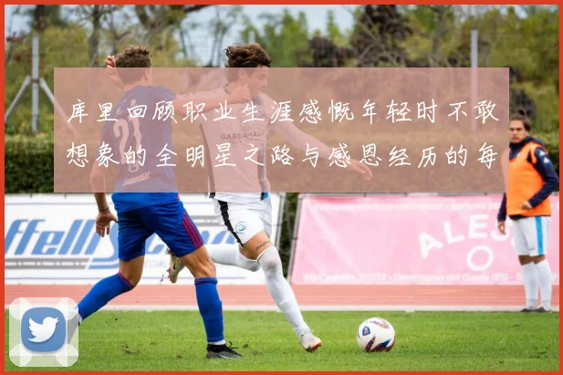 库里回顾职业生涯感慨年轻时不敢想象的全明星之路与感恩经历的每一步