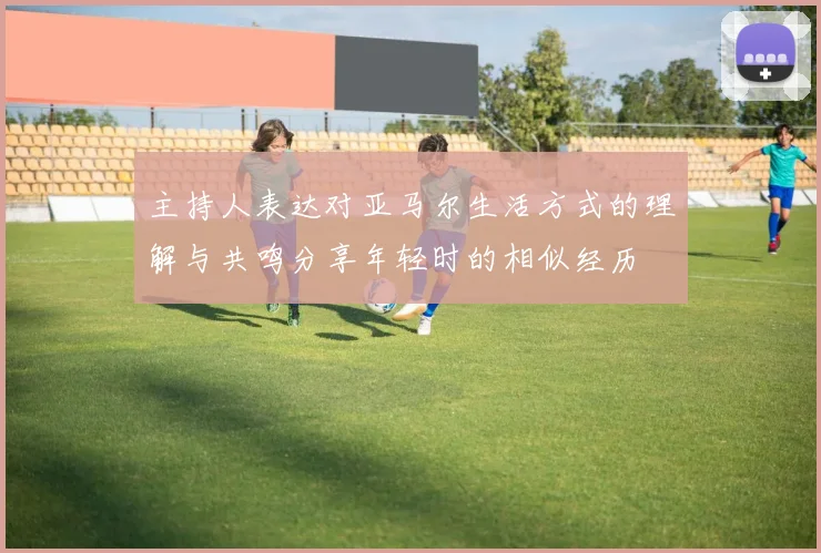 主持人表达对亚马尔生活方式的理解与共鸣分享年轻时的相似经历