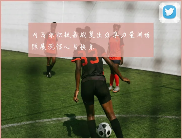 内马尔积极备战复出分享力量训练照展现信心与快乐