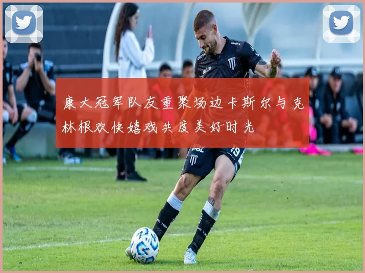 康大冠军队友重聚场边卡斯尔与克林根欢快嬉戏共度美好时光