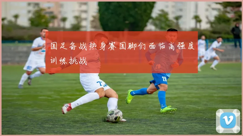 国足备战热身赛国脚们面临高强度训练挑战