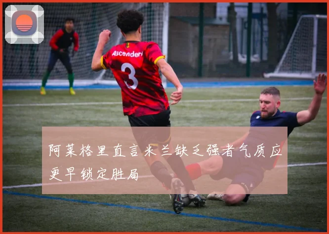 阿莱格里直言米兰缺乏强者气质应更早锁定胜局